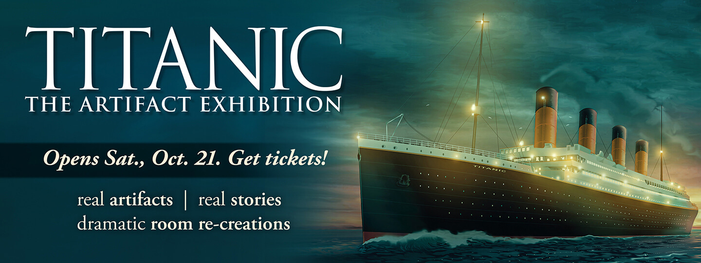 Titanic: The Artifact Exhibition - Opens Sat., Oct. 21 - Get Tickets!